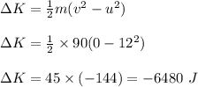 \Delta K=\frac{1}{2}m(v^2-u^2)\\\\\Delta K=\frac{1}{2}\times 90(0-12^2)\\\\\Delta K=45\times (-144)=-6480\ J
