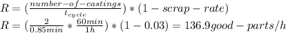 R=(\frac{number-of-castings}{t_{cycle} } )*(1-scrap-rate)\\R=(\frac{2}{0.85min} *\frac{60min}{1h} )*(1-0.03)=136.9good-parts/h