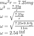 m\omega^2 r=7.25mg\\\omega^2=\frac{7.25g}{r}\\\omega=\sqrt{\frac{7.25g}{r}}\\\omega=\sqrt{\frac{7.25*9.8\frac{m}{s^2}}{11m}}\\\omega=2.54\frac{rad}{s}