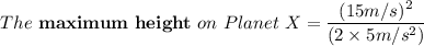 The \ \mathbf{maximum \ height} \ on \ Planet \ X  = \dfrac{(15 m/s)^2}{(2\times 5 m/s^2)}