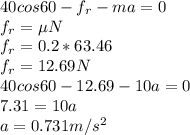 40 cos 60 - f_{r} - ma = 0\\ f_{r} = \mu N\\ f_{r} = 0.2 * 63.46\\ f_{r} = 12.69 N\\40cos 60 - 12.69-10a = 0\\7.31 = 10a\\a = 0.731 m/s^{2}