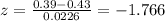 z =\frac{0.39-0.43}{0.0226}= -1.766