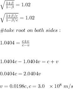 \sqrt{\frac{1+\beta}{1-\beta}}=1.02\\\\\sqrt{\frac{1+\beta/c}{1-\beta/c}}=1.02\\\\\#take \ root \ on \ both \ sides:\\\\1.0404=\frac{c+v}{c-v}\\\\\\1.0404c-1.0404v=c+v\\\\0.0404c=2.0404v\\\\v=0.0198c, c=3.0\ \ \times 10^8\ m/s