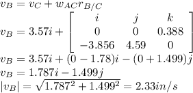 v_{B}=v_{C}+w_{AC}r_{B/C}\\v_{B}=3.57i+\left[\begin{array}{ccc}i&j&k\\0&0&0.388\\-3.856&4.59&0\end{array}\right]  \\v_{B}=3.57i+(0-1.78)i-(0+1.499)j\\v_{B}=1.787i-1.499j\\|v_{B}|=\sqrt{1.787^{2}+1.499^{2}  } =2.33in/s