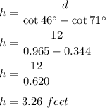 h=\dfrac{d}{\cot 46^\circ-\cot 71^\circ}\\\\h=\dfrac{12}{0.965-0.344}\\\\h=\dfrac{12}{0.620}\\\\h=3.26\ feet