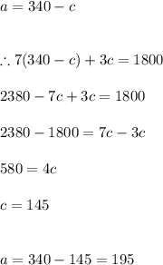 a=340-c\\\\\\\therefore 7(340-c)+3c=1800\\\\2380-7c+3c=1800\\\\2380-1800=7c-3c\\\\580=4c\\\\c=145\\\\\\a=340-145=195