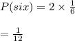 P(six)=2\times \frac{1}{6}\\\\=\frac{1}{12}