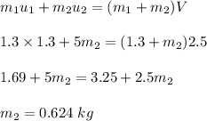 m_1u_1+m_2u_2=(m_1+m_2)V\\\\1.3\times 1.3+5m_2=(1.3+m_2)2.5\\\\1.69+5m_2=3.25+2.5m_2\\\\m_2=0.624\ kg