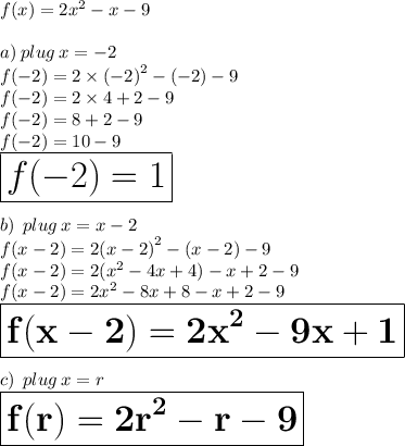 f(x) = 2 {x}^{2}  - x - 9 \\  \\ a) \: plug \: x =  - 2 \\ f( - 2) = 2  \times {( - 2)}^{2}  - ( - 2) - 9 \\ f( - 2) = 2  \times 4  + 2 - 9 \\  f( - 2) =8 + 2 - 9 \\  f( - 2) =10 - 9 \\  \huge \red{ \boxed{ f( - 2) =1}} \\  \\ b) \:  \: plug \: x = x - 2 \\ f(x  - 2) = 2 {(x - 2)}^{2}  - (x - 2) - 9 \\  f(x  - 2) = 2 {( {x}^{2} - 4x + 4 )} - x  + 2- 9 \\  f(x  - 2) = 2 {x}^{2} - 8x + 8 - x  + 2- 9 \\  \purple{  \boxed{\bold{f(x  - 2) = 2 {x}^{2} - 9x + 1}}} \\  \\ c) \:  \: plug \: x  = r \\ \orange{\boxed{\bold{f(r) = 2 {r}^{2}  - r - 9}}}