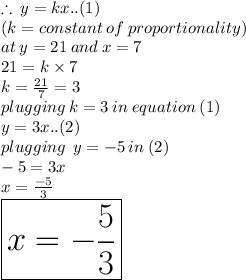 \therefore \: y = kx..(1) \\ (k = constant \: of \: proportionality) \\ at \: y = 21 \: and \: x = 7 \\ 21 = k \times 7 \\ k =  \frac{21}{7}  = 3 \\ plugging \: k = 3 \: in \: equation \: (1) \\ y = 3x..(2) \\ plugging \:  \: y =  - 5  \: in \: (2)\\  - 5 = 3x \\ x =  \frac{ - 5}{3}  \\   \:  \:  \:  \:  \:  \: \huge \red{ \boxed{x =  -  \frac{5}{3} }}