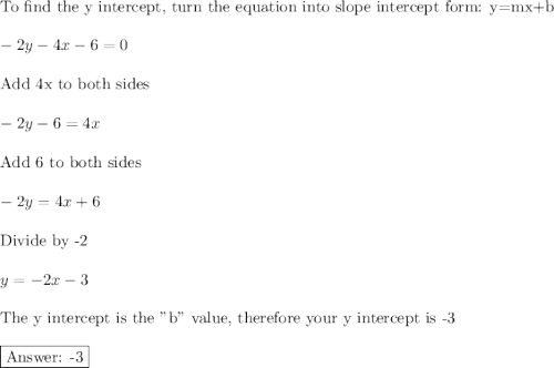 \text{To find the y intercept, turn the equation into slope intercept form: y=mx+b}\\\\-2y-4x-6=0\\\\\text{Add 4x to both sides}\\\\-2y-6=4x\\\\\text{Add 6 to both sides}\\\\-2y=4x+6\\\\\text{Divide by -2}\\\\y=-2x-3\\\\\text{The y intercept is the "b" value, therefore your y intercept is -3}\\\\\boxed{\text{ -3}}