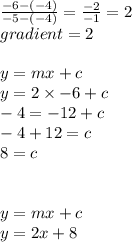 \frac{ - 6 - ( - 4)}{ - 5 - ( - 4)}  =  \frac{ - 2 }{ - 1}  = 2 \\ gradient = 2 \\  \\ y = mx + c \\ y = 2 \times  - 6 + c \\  - 4 =  - 12 + c \\  - 4 + 12 = c \\ 8 = c \\  \\  \\ y = mx + c \\ y = 2x + 8