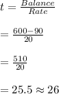 t=\frac{Balance}{Rate}\\\\=\frac{600-90}{20}\\\\=\frac{510}{20}\\\\=25.5\approx 26
