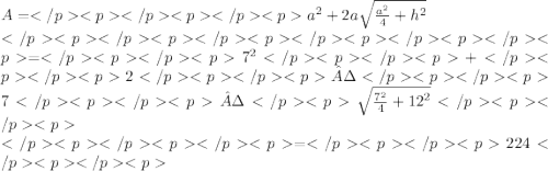 A= {a}^{2}  + 2a \sqrt{ \frac{ {a}^{2} }{4}  +  {h}^{2} } \\ = {7}^{2} +2·7· \sqrt{ \frac{ {7}^{2} }{4} +  {12}^{2}  }  \\ =224