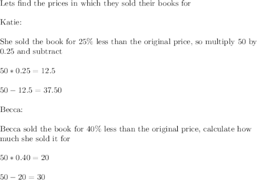 \text{Lets find the prices in which they sold their books for}\\\\\text{Katie:}\\\\\text{She sold the book for 25\% less than the original price, so multiply 50 by}\\\text{0.25 and subtract}\\\\50*0.25=12.5\\\\50-12.5=37.50\\\\\text{Becca:}\\\\\text{Becca sold the book for 40\% less than the original price, calculate how}\\\text{much she sold it for}\\\\50*0.40=20\\\\50-20=30\\\\