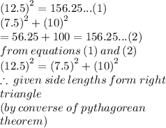 ( {12.5)}^{2}  = 156.25...(1) \\ ( {7.5)}^{2}  + ( {10)}^{2}    \\ = 56.25 + 100  = 156.25...(2) \\ from \: equations \: (1) \: and \: (2) \\ ( {12.5)}^{2}  =( {7.5)}^{2}  + ( {10)}^{2}   \\  \therefore \: given \: side \: lengths \: form \: right \: \\triangle \\ (by \: converse \: of \: pythagorean \:  \\ theorem)