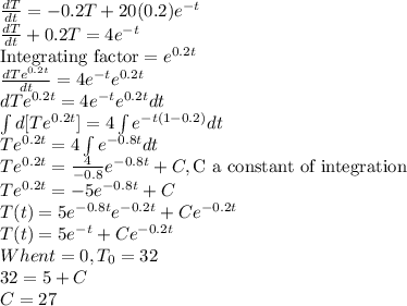 \frac{dT}{dt}=-0.2T+20(0.2)e^{-t}\\\frac{dT}{dt}+0.2T=4e^{-t}\\\text{Integrating factor}=e^{0.2t}\\\frac{dTe^{0.2t}}{dt}=4e^{-t}e^{0.2t}\\dTe^{0.2t}=4e^{-t}e^{0.2t}dt\\\int d[Te^{0.2t}]=4\int e^{-t(1-0.2)}dt\\Te^{0.2t}=4\int e^{-0.8t}dt\\Te^{0.2t}=\frac{4}{-0.8} e^{-0.8t}+C, \text{C a constant of integration}\\Te^{0.2t}=-5 e^{-0.8t}+C\\T(t)=5 e^{-0.8t}e^{-0.2t}+Ce^{-0.2t}\\T(t)=5e^{-t}+Ce^{-0.2t}\\When t=0, T_0=32\\32=5+C\\C=27
