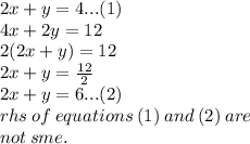 2x + y = 4...(1) \\ 4x + 2y = 12 \\ 2(2x + y) = 12 \\ 2x + y =  \frac{12}{2}  \\ 2x + y = 6...(2) \\ rhs \: of \: equations \: (1) \: and \: (2) \: are \:  \\ not \: sme.