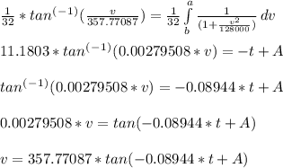 \frac{1}{32}*tan^(^-^1^) (\frac{v}{357.77087} ) = \frac{1}{32} \int\limits^a_b {\frac{1}{(1 + \frac{v^2}{128000} )}} \, dv\\\\11.1803*tan^(^-^1^) (0.00279508*v) = -t + A\\\\tan^(^-^1^) (0.00279508*v) = -0.08944*t + A\\\\0.00279508*v = tan ( -0.08944*t + A )\\\\v = 357.77087* tan ( -0.08944*t + A )