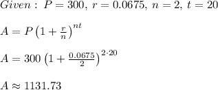 Given:\:P=300,\:r=0.0675,\:n=2,\:t=20\\\\A=P\left(1+\frac{r}{n}\right)^{nt}\\\\A=300\left(1+\frac{0.0675}{2}\right)^{2\cdot 20}\\\\A\approx1131.73