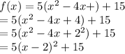 f(x) = 5( {x}^{2}  - 4x + ) + 15 \\  = 5( {x}^{2}  - 4x + 4) + 15  \\  = 5( {x}^{2}  - 4x +  {2}^{2} ) + 15  \\  = 5 (x - 2)^{2}  + 15