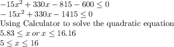 -15x^2 +330x -815-600\leq 0\\ -15x^2 +330x-1415\leq 0\\\text{Using Calculator to solve the quadratic equation}\\5.83\leq x \: or \: x\leq 16.16\\5\leq  x\leq 16