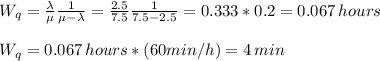 W_q=\frac{\lambda}{\mu}\frac{1}{\mu-\lambda}  =\frac{2.5}{7.5}\frac{1}{7.5-2.5} =0.333*0.2=0.067\,hours\\\\W_q=0.067\,hours*(60min/h)=4 \,min