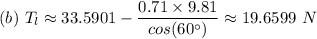 (b) \ T_l \approx  33.5901  - \dfrac{0.71 \times 9.81}{cos(60^{\circ})}  \approx 19.6599\ N