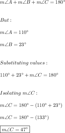 m\angle A+m\angle B+m\angle C=180^{\circ} \\ \\ \\ But: \\ \\ m\angle A=110^{\circ} \\ \\ m\angle B=23^{\circ} \\ \\ \\ Substituting \ values: \\ \\ 110^{\circ} +23^{\circ}+m\angle C=180^{\circ} \\ \\ \\ Isolating \ m\angle C: \\ \\ m\angle C=180^{\circ}-(110^{\circ} +23^{\circ}) \\ \\ m\angle C=180^{\circ}-(133^{\circ}) \\ \\ \boxed{m\angle C=47^{\circ}}