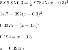5 X 9.8 X 0.3 = \frac{1}{2} X 784 X (x - 0.3)^2\\\\14.7 = 392 (x - 0.3)^2\\\\0.0375 = ( x - 0.3)^2\\\\0.194 = x - 0.3\\\\x = 0.494 m
