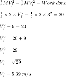 \frac{1}{2} MV_f^2 - \frac{1}{2} MV_i^2 = Work\;done\\\\\frac{1}{2} \times 2 \times V_f^2 - \frac{1}{2} \times 2 \times 3^2  = 20\\\\V_f^2 -9  = 20\\\\V_f^2 = 20 + 9\\\\V_f^2 = 29\\\\V_f = \sqrt{29} \\\\V_f = 5.39 \;m/s