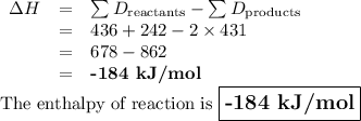 \begin{array}{rcl}\Delta H & = & \sum{D_{\text{reactants}}} - \sum{D_{\text{products}}}\\& = & 436 +242 - 2 \times 431\\&=& 678 - 862\\&=&\textbf{-184 kJ/mol}\\\end{array}\\\text{The enthalpy of reaction is $\large \boxed{\textbf{-184 kJ/mol}}$}