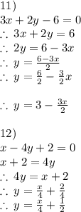 11) \: \\  3x + 2y - 6 = 0 \\  \therefore \: 3x + 2y  = 6 \\  \therefore \: 2y  = 6 - 3x \\  \therefore \: y  =  \frac{6 - 3x}{2}  \\  \therefore \: y  =  \frac{6}{2} -  \frac{3}{2} x \\   \\   \huge\therefore \: y  =  3-  \frac{3x}{2}  \\  \\ 12) \\ x - 4y  + 2 = 0 \\ x + 2 = 4y \\ \therefore \:4y = x + 2 \\  \therefore \:y =  \frac{x}{4}  +  \frac{2}{4}  \\  \huge \therefore \:y =  \frac{x}{4}  +  \frac{1}{2}