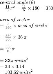 central \: angle \: ( \theta)  \\ =  \frac{11}{6}  {\pi}^{c}  = \frac{11}{6} \times 180 \degree = 330 \degree  \\  \\ area \: of \: sector  \\ =  \frac{ \theta}{360 \degree}  \times area \: of \: circle \\  \\  = \frac{ 330 \degree}{360 \degree}  \times 36 \: \pi \\  \\  = \frac{ 330 }{10 } \pi \\  \\  =  \red{ \bold{33\pi}} \:  {units}^{2}  \\  = 33 \times 3.14 \\  = 103.62 \: {units}^{2}  \\