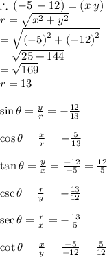 \therefore \: ( - 5 \:  - 12) = (x \: y) \\ r =  \sqrt{ {x}^{2}  +  {y}^{2} } \\  =  \sqrt{ {( - 5)}^{2}  +  {( - 12)}^{2} } \\  =  \sqrt{25 + 144}  \\  =  \sqrt{169}  \\  r= 13 \\  \\  \sin \theta =  \frac{y}{r}  =  -  \frac{12}{13}  \\  \\  \cos \theta =  \frac{x}{r}  =  -  \frac{5}{13}  \\  \\  \tan \theta =  \frac{y}{x}  =   \frac{ - 12}{ - 5}  =  \frac{12}{5}  \\  \\  \csc \theta =  \frac{r}{y}  =  -  \frac{13}{12}  \\  \\  \sec \theta =  \frac{r}{x}  =  -  \frac{13}{5}  \\  \\  \cot \theta =  \frac{x}{y}  =   \frac{ - 5}{ - 12}  =  \frac{5}{12}