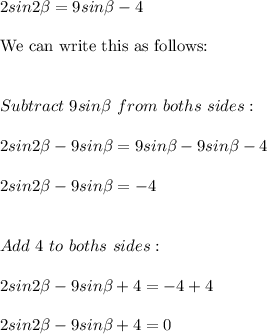 2sin2\beta=9sin\beta-4 \\ \\ \text{We can write this as follows:} \\ \\ \\ Subtract \ 9sin\beta \ from \ boths \ sides: \\ \\ 2sin2\beta-9sin\beta=9sin\beta-9sin\beta-4 \\ \\ 2sin2\beta-9sin\beta=-4 \\ \\ \\ Add\ 4 \ to \ boths \ sides: \\ \\  2sin2\beta-9sin\beta+4=-4+4 \\ \\ 2sin2\beta-9sin\beta+4=0