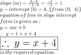 slope \: (m) =  \frac{3 - 4}{ - 1 - 0}  =  \frac{ - 1}{ - 1}  = 1 \\ y - intercept \: (b) = 4.. \{from \: (0, \:  \: 4) \} \\ equation \: of \: line \: in \: slope \: intercept \:  \\ form \: is \: given \: as:  \\ y = mx + b \\  \therefore \: y = 1 \times x + 4 \\  \huge \purple{ \boxed{\therefore \: y = x + 4}} \\ is \: the \: required \: equation.