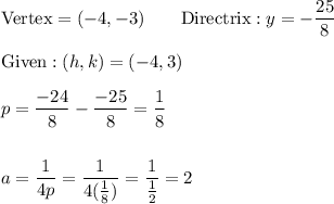 \text{Vertex}=(-4,-3)\qquad \text{Directrix}:y=-\dfrac{25}{8}\\\\\text{Given}:(h, k)=(-4, 3)\\\\p=\dfrac{-24}{8}-\dfrac{-25}{8}=\dfrac{1}{8}\\\\\\a=\dfrac{1}{4p}=\dfrac{1}{4(\frac{1}{8})}=\dfrac{1}{\frac{1}{2}}=2