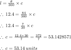l =  \frac{ \theta}{360 \degree}  \times c \\  \\  \therefore \: 12.4 =  \frac{84 \degree}{360 \degree}  \times c \\  \\   \therefore \: 12.4 =  \frac{7}{30}  \times c \\  \\ \therefore \: c =  \frac{12.4 \times 30}{7}  =  \frac{372}{7}  = 53.1428571 \\  \\ \therefore \: c =53.14 \: units