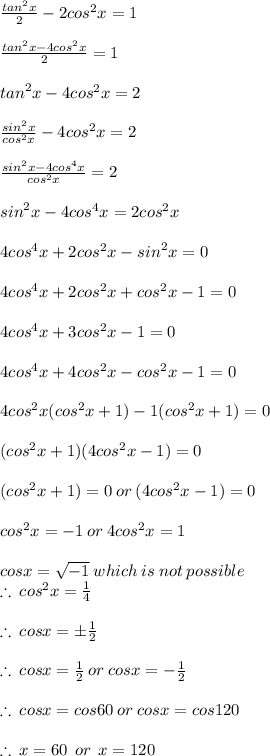 \frac{ {tan}^{2}x }{2}  - 2 {cos}^{2}x = 1 \\   \\  \frac{ {tan}^{2}x  - 4{cos}^{2}x }{2} = 1 \\  \\ {tan}^{2}x  - 4{cos}^{2}x = 2 \\  \\  \frac{{sin}^{2}x}{{cos}^{2}x} - 4{cos}^{2}x = 2 \\  \\ \frac{{sin}^{2}x - 4{cos}^{4}x}{{cos}^{2}x}  = 2 \\  \\ {sin}^{2}x - 4{cos}^{4}x = 2{cos}^{2}x \\  \\ 4{cos}^{4}x  + 2{cos}^{2}x - {sin}^{2}x = 0  \\  \\ 4{cos}^{4}x  + 2{cos}^{2}x  +  {cos}^{2}x  - 1= 0  \\  \\ 4{cos}^{4}x  + 3{cos}^{2}x   - 1= 0  \\  \\ 4{cos}^{4}x  + 4{cos}^{2}x -   {cos}^{2}x - 1= 0  \\  \\4{cos}^{2}x({cos}^{2}x + 1) - 1({cos}^{2}x + 1) = 0 \\  \\ ({cos}^{2}x + 1)(4{cos}^{2}x - 1) = 0 \\  \\ ({cos}^{2}x + 1) = 0 \: or \: (4{cos}^{2}x - 1) = 0 \\  \\ {cos}^{2}x =  - 1 \: or \: 4{cos}^{2}x = 1 \\  \\ {cos}x = \sqrt{ - 1}  \: which \: is \: not \: possible \\  \therefore \: {cos}^{2}x =  \frac{1}{4}  \\  \\ \therefore \: {cos}x =   \pm\frac{1}{2} \\  \\ \therefore \: {cos}x =   \frac{1}{2}  \: or \: {cos}x =    - \frac{1}{2}  \\  \\ \therefore \: {cos}x =   {cos}60 \degree \: or \: {cos}x =     {cos}120 \degree \\  \\ \therefore \:x = 60 \degree \:  \: or  \: \: x  = 120 \degree