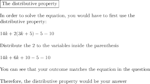 \boxed{\text{The distributive property}}\\\\\text{In order to solve the equation, you would have to first use the }\\\text{distributive property:}\\\\14k + 2 (3k+5) -5 = 10\\\\\text{Distribute the 2 to the variables inside the parenthesis}\\\\14k+6k+10-5=10\\\\\text{You can see that your outcome matches the equation in the question}\\\\\text{Therefore, the distributive property would be your answer}