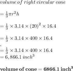 volume \: of\:right \:circular \: cone \\ \\   =  \frac{1}{3}\pi {r}^{2}  h \\  \\  =  \frac{1}{3}  \times 3.14 \times  {(20)}^{2}  \times 16.4 \\  \\  = \frac{1}{3}  \times 3.14 \times 400 \times 16.4  \\, \\  = \frac{1}{3}  \times 3.14 \times 400 \times 16.4 \\ = 6,866.1 \:  {inch}^{3}  \\  \\  \red{ \bold{volume \: of \: cone = 6866.1 \:  {inch}^{3}}}