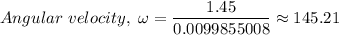 Angular \ velocity, \ \omega = \dfrac{1.45}{0.0099855008} \approx 145.21