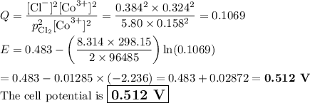 Q = \dfrac{\text{[Cl}^{-}]^{2}[\text{Co}^{3+}]^{2}}{p_{\text{Cl}_{2}}^{2}\text{[Co}^{3+}]^{2}} = \dfrac{0.384^{2} \times 0.324^{2}}{5.80 \times 0.158^{2}} =0.1069\\\\E = 0.483 - \left (\dfrac{8.314 \times 298.15 }{2 \times 96485}\right ) \ln(0.1069)\\\\=0.483 -0.01285 \times (-2.236) = 0.483 + 0.02872 = \textbf{0.512 V}\\\text{The cell potential is } \large\boxed{\textbf{0.512 V}}