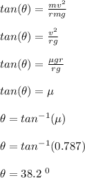 tan(\theta) = \frac{mv^2}{rmg} \\\\tan (\theta) = \frac{v^2}{rg} \\\\tan(\theta) = \frac{\mu gr}{rg} \\\\tan(\theta) = \mu\\\\\theta = tan^{-1} (\mu)\\\\\theta = tan^{-1} (0.787)\\\\\theta = 38.2 \ ^0