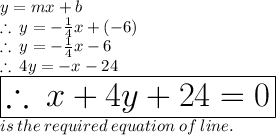 y = mx + b \\  \therefore \: y =  -  \frac{1}{4} x + ( - 6)   \\  \therefore \: y =  -  \frac{1}{4} x  - 6 \\ \therefore \:4y =  - x - 24 \\  \huge \red{ \boxed{\therefore \:x + 4y + 24 = 0}} \\ is \: the \: required \: equation \: of \: line.