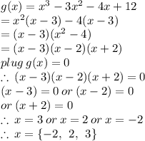 g(x) =  {x}^{3}  - 3 {x}^{2}  - 4x + 12 \\  =  {x}^{2} (x - 3) - 4(x - 3) \\  = (x - 3)( {x}^{2}  - 4) \\  = (x - 3)(x - 2)(x + 2) \\ plug \: g(x) = 0 \\  \therefore \:  (x - 3)(x - 2)(x + 2)  = 0 \\  (x - 3) = 0 \: or \: (x - 2) = 0 \:  \\ or \: (x + 2)  = 0 \\ \therefore \:x = 3 \: or \: x = 2 \: or \: x =  - 2 \\ \therefore \:x =  \{ - 2, \:  \: 2, \:  \: 3 \}