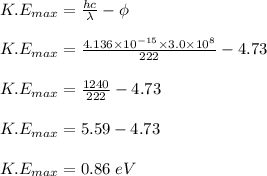 K.E_{max} = \frac{hc}{\lambda} - \phi\\\\K.E_{max} = \frac{4.136 \times 10^{-15} \times 3.0 \times 10^{8}}{222} - 4.73\\\\K.E_{max} = \frac{1240}{222} - 4.73\\\\K.E_{max} = 5.59 - 4.73\\\\K.E_{max} = 0.86\;eV