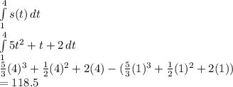 \int\limits^4_1 {s(t)} \, dt  \\\int\limits^4_1 {5t^2+t+2} \, dt \\\frac{5}{3}(4)^3+\frac{1}{2}(4)^2 + 2(4) - (\frac{5}{3}(1)^3+\frac{1}{2}(1)^2 + 2(1) )\\ = 118.5\\