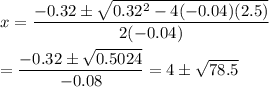 x=\dfrac{-0.32\pm\sqrt{0.32^2-4(-0.04)(2.5)}}{2(-0.04)}\\\\=\dfrac{-0.32\pm\sqrt{0.5024}}{-0.08}=4\pm\sqrt{78.5}